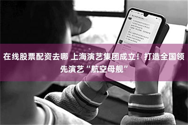 在线股票配资去哪 上海演艺集团成立！打造全国领先演艺“航空母舰”