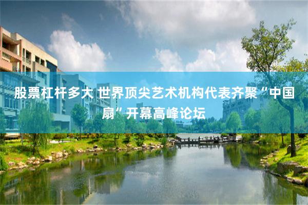 股票杠杆多大 世界顶尖艺术机构代表齐聚“中国扇”开幕高峰论坛