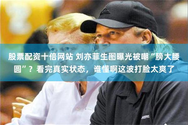 股票配资十倍网站 刘亦菲生图曝光被嘲“膀大腰圆”?看完真实状态,谁懂啊这波打脸太爽了